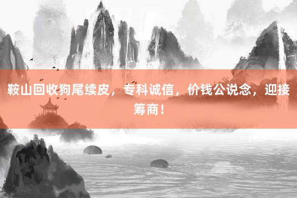 鞍山回收狗尾续皮，专科诚信，价钱公说念，迎接筹商！