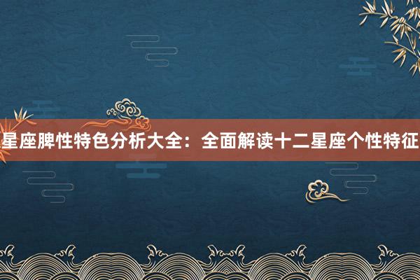 星座脾性特色分析大全：全面解读十二星座个性特征