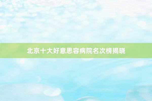 北京十大好意思容病院名次榜揭晓